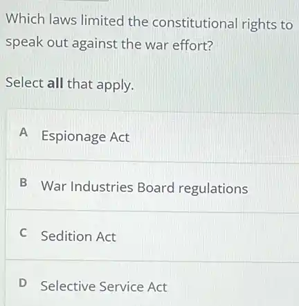 Which laws limited the constitutional rights to
speak out against the war effort?
Select all that apply.
A Espionage Act
B War Industries Board regulations
C Sedition Act
D Selective Service Act