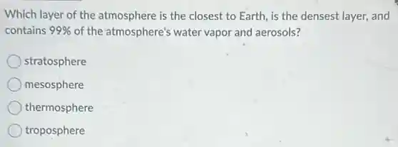 Which layer of the atmosphere is the closest to Earth, is the densest layer, and
contains 99%  of the atmosphere's water vapor and aerosols?
stratosphere
mesosphere
thermosphere
troposphere