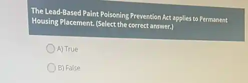 The Lead-Based Paint Poisoning Prevention Act applies to Permanent
Housing Placement. (Select the correct answer.)
A) True
B) False