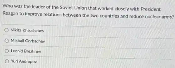 Who was the leader of the Soviet Union that worked closely with President
Reagan to improve relations between the two countries and reduce nuclear arms?
Nikita Khrushchev
Mikhail Gorbachev
Leonid Brezhnev
Yuri Andropov