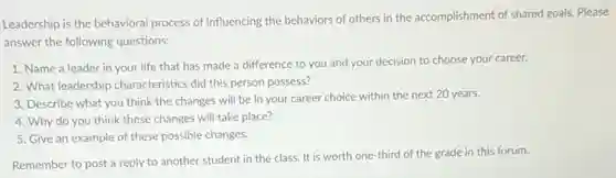 Leadership is the behavioral process of influencing the behaviors of others in the accomplishment of shared goals. Please
answer the following questions:
1. Name a leader in your life that has made a difference to you and your decision to choose your career.
2. What leadership characteristics did this person possess?
3. Describe what you think the changes will be in your career choice within the next 20 years.
4. Why do you think these changes will take place?
5. Give an example of these possible changes.
Remember to post a reply to another student in the class. It is worth one-third of the grade in this forum.