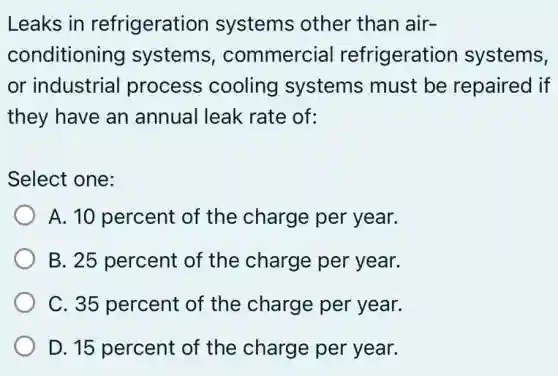 Leaks in refrigeration systems other than air-
conditioning systems , commercial refrigeration systems,
or industrial process cooling systems must be repaired if
they have an annual leak rate of:
Select one:
A. 10 percent of the charge per year.
B. 25 percent of the charge per year.
C. 35 percent of the charge per year.
D. 15 percent of the charge per year.