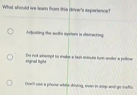 What should we learn from this driver's experience?
Adjusting the audio system is distracting
Do not attempt to make a last-minute turn under a yellow
signal light
Don't use a phone while driving, oven in stop and go traffic