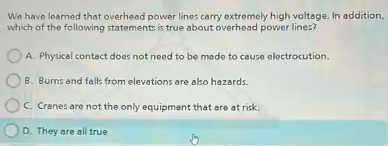 We have learned that overhead power lines carry extremely high voltage. In addition,
which of the following statements is true about overhead power lines?
A. Physical contact does not need to be made to cause electrocution.
B. Burns and falls from elevations are also hazards.
C. Cranes are not the only equipment that are at risk.
D. They are all true