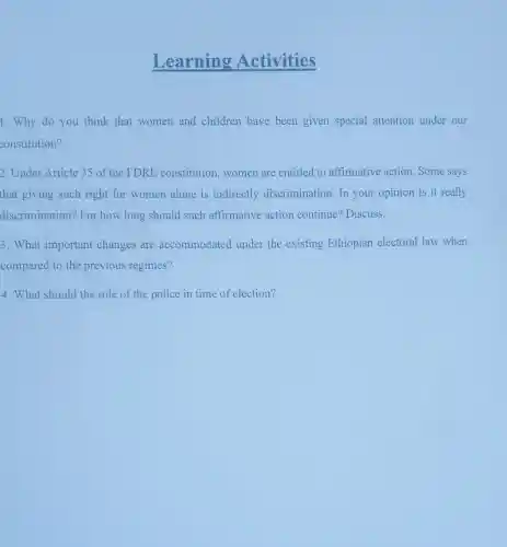 Learning Activities
1.Why do you think that women and children have been given special attention under our
constitution?
2. Under Article 35 of the FDRE constitution,women are entitled to affirmative action Some says
that giving such right for women alone is indirectly discrimination.In your opinion is it really
discrimination? For how long should such affirmative action continue? Discuss.
3. What important changes are accommodated under the existing Ethiopian electoral law when
compared to the previous regimes?
4. What should the role of the police in time of election?