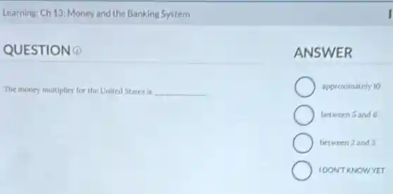 Learning: Ch 13: Money and the Banking System
QUESTIONO
The money multiplier for the United States is __
ANSWER
approximately 10
between 5 and 6
between 2 and 3
IDONT KNOWYET