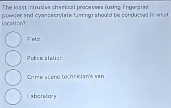 The least intrusive chemical processes (using fingerprint
powder and cyanoacrylate fuming)should be conducted in what
location?
Field
Police station
Crime scene technician's van
Laboratory