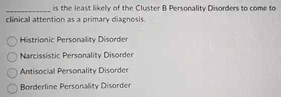 __ is the least likely of the Cluster B Personality Disorders to come to
clinical attention as a primary diagnosis.
Histrionic Personality Disorder
Narcissistic Personality Disorder
Antisocial Personality Disorder
Borderline Personality Disorder