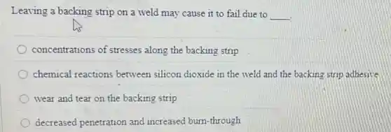 Leaving a backing strip on a weld may cause it to fail due to __
concentrations of stresses along the backing strip
chemical reactions between silicon dioxide in the weld and the backing strip adhesive
wear and tear on the backing strip
decreased penetration and increased burn-through