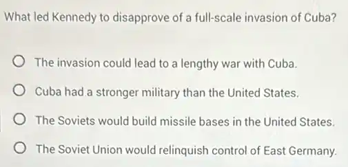 What led Kennedy to disapprove of a full-scale invasion of Cuba?
The invasion could lead to a lengthy war with Cuba.
Cuba had a stronger military than the United States.
The Soviets would build missile bases in the United States.
The Soviet Union would relinquish control of East Germany.