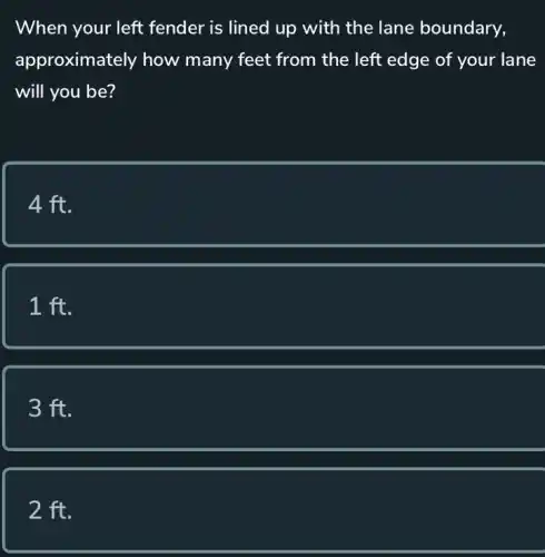 When your left fender is lined up with the lane boundary,
approximately how many feet from the left edge of your lane
will you be?
4 ft.
1 ft.
3 ft.
2 ft.