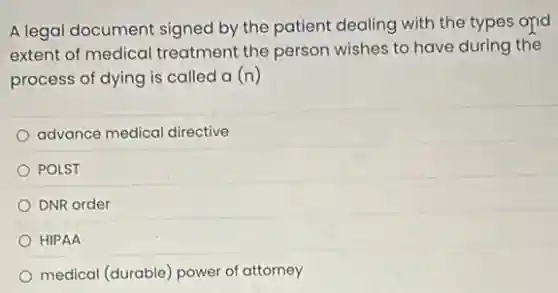 A legal document signed by the patient dealing with the types and
extent of medical treatment the person wishes to have during the
process of dying is called a (n)
advance medical directive
POLST
DNR order
HIPAA
medical (durable) power of attorney