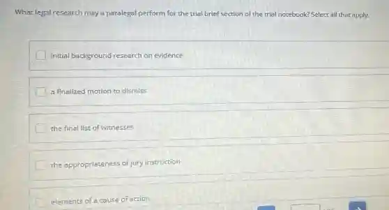 What legal research may a paralegal perform for the trial brief section of the trial notebook?Select all that apply.
initial background research on evidence
a finalized motion to dismiss
the final list of witnesses
the appropriateness of jury instruction
elements of a cause of action