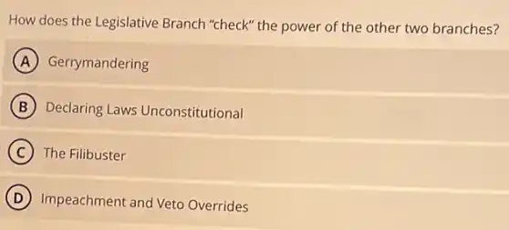 How does the Legislative Branch "check" the power of the other two branches?
A Gerrymandering
B Declaring Laws Unconstitutional
C The Filibuster
D Impeachment and Veto Overrides