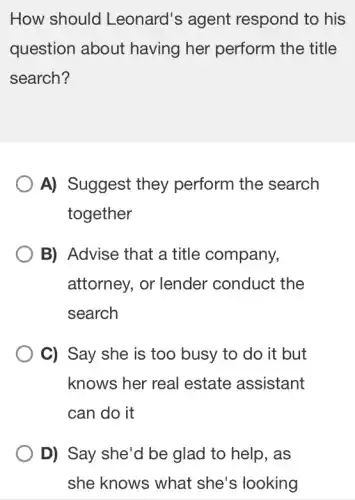 How should Leonard's agent respond to his
question about having her perform the title
search?
A) Suggest they perform the search
together
B) Advise that a title company,
attorney, or lender conduct the
search
C) Say she is too busy to do it but
knows her real estate assistant
can do it
D) Say she'd be glad to help . as
she knows what she's looking