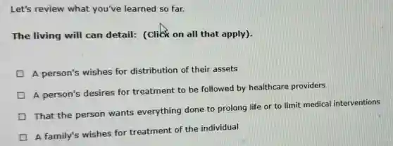 Let's review what you've learned so far.
The living will can detail: (click on all that apply).
A person's wishes for distribution of their assets
A person's desires for treatment to be followed by healthcare providers
That the person wants everything done to prolong life or to limit medical interventions
A family's wishes for treatment of the individual