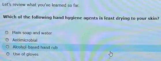 Let's review what you've learned so far.
Which of the following hand hygiene agents is least drying to your skin?
Plain soap and water
Antimicrobial
Alcohol-based hand rub
Use of gloves