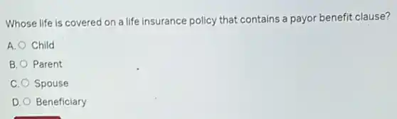 Whose life is covered on a life insurance policy that contains a payor benefit clause?
A. Child
B. Parent
C. Spouse
D. Beneficiary