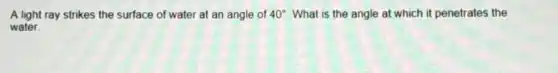 A light ray strikes the surface of water at an angle of 40^circ What is the angle at which it penetrates the
water.