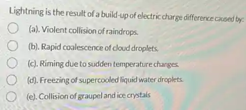 Lightning is the result of a build-up of electric charge difference caused by:
(a). Violent collision of raindrops.
(b). Rapid coalescence of cloud droplets.
(c). Riming due to sudden temperature changes.
(d). Freezing of supercooled liquid water droplets.
(e). Collision of graupe and ice crystals
