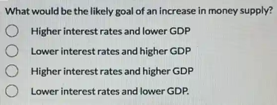 What would be the likely goal of an increase in money supply?
Higher interest rates and lower GDP
Lower interest rates and higher GDP
Higher interest rates and higher GDP
Lower interest rates and lower GDP.