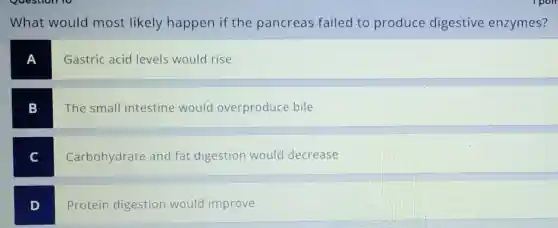 What would most likely happen if the pancreas failed to produce digestive enzymes?
A
Gastric acid levels would rise
B
The small intestine would overproduce bile
C
Carbohydrate and fat digestion would decrease
D
Protein digestion would improve