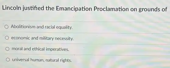 Lincoln justified the Emancipation Proclamation on grounds of
Abolitionism and racial equality.
economic and military necessity.
moral and ethical imperatives.
universal human, natural rights.