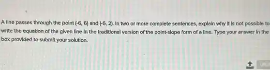 A line passes through the point (-6,6) and (-6,2) In two or more complete sentences, explain why It is not possible to
write the equation of the glven line in the traditional version of the point-slope form of a line. Type your answer in the
box provided to submit your solution.