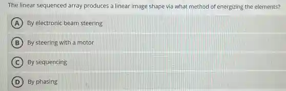 The linear sequenced array produces a linear image shape via what method of energizing the elements?
A By electronic beam steering
B By steering with a motor
C By sequencing
D By phasing