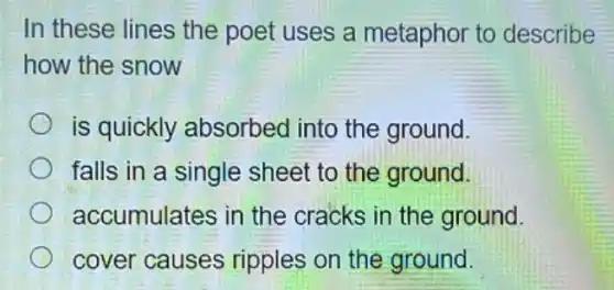 In these lines the poet uses a metaphor to describe
how the snow
is quickly absorbed into the ground.
falls in a single sheet to the ground.
accumulates in the cracks in the ground.
cover causes ripples on the ground.