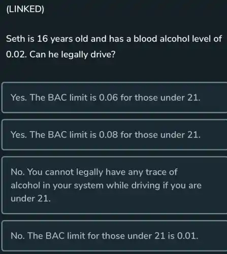 (LINKED)
Seth is 16 years old and has a blood alcohol level of
0.02. Can he legally drive?
Yes. The BAC limit is 0.06 for those under 21.
Yes. The BAC limit is 0.08 for those under 21.
No. You cannot legally have any trace of
alcohol in your system while driving if you are
under 21.
No. The BAC limit for those under 21 is 0.01.