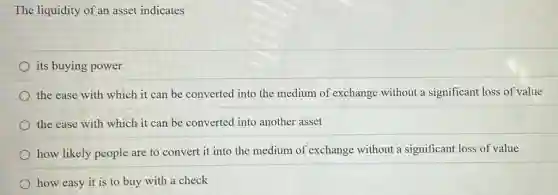 The liquidity of an asset indicates
its buying power
the ease with which it can be converted into the medium of exchange without a significant loss of value
the ease with which it can be converted into another asset
how likely people are to convert it into the medium of exchange without a significant loss of value
how easy it is to buy with a check