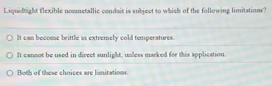 Liquidtight flexible nonmetallic conduit is subject to which of the following limitations?
It can become brittle in extremely cold temperatures.
It cannot be used in direct sunlight, unless marked for this application.
Both of these choices are limitations.