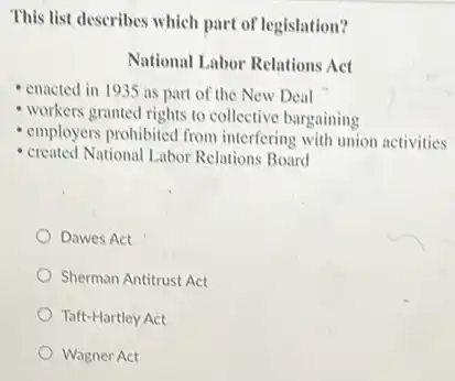 This list describes which part of legislation?
National Labor Relations Act
- enacted in 1935 as part of the New Deal
workers granted rights to collective bargaining
employers prohibited from interfering with union activities
created National Labor Relations Board
Dawes Act
Sherman Antitrust Act
Taft-Hartley Act
Wagner Act