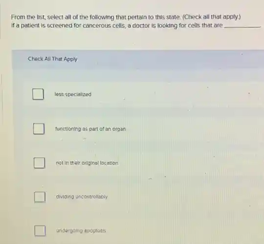From the list, select all of the following that pertain to this state. (Check all that apply.)
If a patient is screened for cancerous cells, a doctor Is looking for cells that are __
Check All That Apply
less specialized
functioning as part of an organ
not in their original location
dividing uncontrollably
undergoing apoptosis