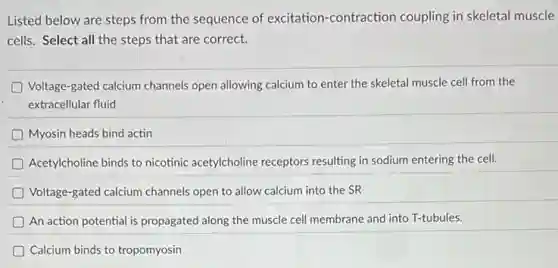 Listed below are steps from the sequence of excitation-contraction coupling in skeletal muscle
cells. Select all the steps that are correct.
Voltage-gated calcium channels open allowing calcium to enter the skeletal muscle cell from the
extracellular fluid
Myosin heads bind actin
D Acetylcholine binds to nicotinic acetylcholine receptors resulting in sodium entering the cell.
Voltage-gated calcium channels open to allow calcium into the SR
An action potential is propagated along the muscle cell membrane and into T-tubules.
Calcium binds to tropomyosin