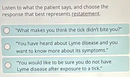 Listen to what the patient says, and choose the
response that best represents restatement.
"What makes you think the tick didn't bite you?"
"You have heard about Lyme disease and you
want to know more about its symptoms."
"You would like to be sure you do not have
Lyme disease after exposure to a tick."
