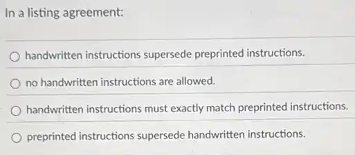 In a listing agreement:
handwritten instructions supersede preprinted instructions.
no handwritten instructions are allowed.
handwritten instructions must exactly match preprinted instructions.
preprinted instructions supersede handwritten instructions.