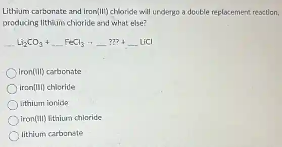 Lithium carbonate and iron(III) chloride will undergo a double replacement reaction,
producing lithium chloride and what else?
underline ( )Li_(2)CO_(3)+underline ( )FeCl_(3)arrow underline ( )???+underline ( )LiCl
iron(III) carbonate
iron(III) chloride
lithium ionide
iron(III) lithium chloride
lithium carbonate