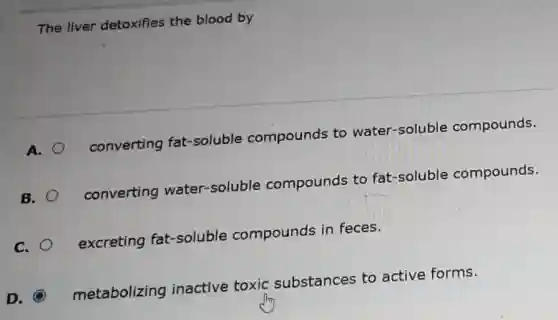 The liver detoxifies the blood by
A.
converting fat -soluble compounds to water-soluble compounds.
B.
converting water-soluble compounds to fat-soluble compounds.
C.
excreting fat-soluble compounds in feces.
metabolizing inactive toxic substances to active forms.