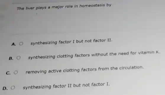 The liver plays a major role in homeostasis by
A.
synthesizing factor I but not factor II.
B.
synthesizing clotting factors without the need for vitamin K.
C.
removing active clotting factors from the circulation.
D.
synthesizing factor II but not factor I.