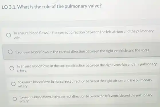LO 3.1. What is the role of the pulmonary valve?
To ensure blood flows in the correct direction between the left atrium and the pulmonary
vein.
To ensure blood flows in the correct direction between the right ventricle and the aorta.
To ensure blood flows in the correct direction between the right ventricle and the pulmonary
artery.
To ensure blood flows in the correct direction between the right atrium and the pulmonary
artery.
To ensure blood flows in the correct direction between the left ventricle and the pulmonary
artery.