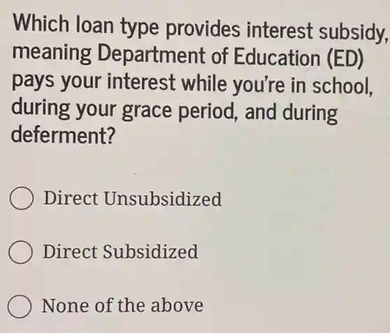 Which loan type provides interest subsidy,
meaning Department of Education (ED)
pays your interest while you're in school.
during your grace period , and during
deferment?
Direct Unsubsidized
Direct Subsidized
None of the above