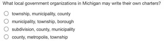 What local government organizations in Michigan may write their own charters?
township , municipality., county
municipality,township , borough
subdivision , county,municipality
county metropolis , township