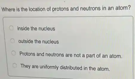 Where is the location of protons and neutrons in an atom?
inside the nucleus
outside the nucleus
Protons and neutrons are not a part of an atom.
They are uniformly distributed in the atom.