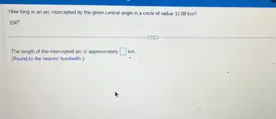 How long is an arc intercepted by the given central angle in a circle of radius 12.89 km?
150^circ
The length of the intercepted arc is approximately square km
(Round to the nearest hundredth.)