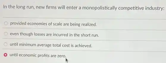 In the long run new firms will enter a monopolistically competitive industry:
provided economies of scale are being realized.
even though losses are incurred in the short run.
until minimum average total cost is achieved.
until economic profits are zero.