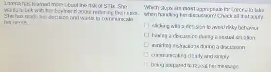 Lorena has learned more about the risk of STIs. She
wants to talk with her boyfriend about reducing their risks when handling her discussion? Check all that apply.
She has made her decision and wants to communicate
her needs.
Which steps are most appropriate for Lorena to take
sticking with a decision to avoid risky behavior
having a discussion during a sexual situation
avoiding distractions during a discussion
communicating clearly and simply
being prepared to repeat her message