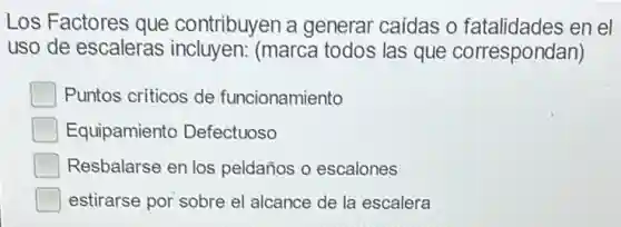 Los Factores que contribuyen a generar caidas o fatalidades en el
uso de escaleras incluyen: (marca todos las que correspondan)
Puntos criticos de funcionamiento
Equipamiento Defectuoso
Resbalarse en los peldaños o escalones
estirarse por sobre el alcance de la escalera