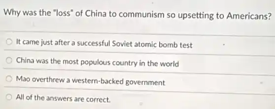 Why was the "loss"of China to communism so upsetting to Americans?
It came just after a successful Soviet atomic bomb test
China was the most populous country in the world
Mao overthrew a western-backed government
All of the answers are correct.